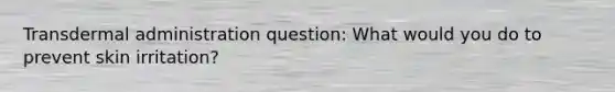 Transdermal administration question: What would you do to prevent skin irritation?