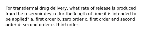 For transdermal drug delivery, what rate of release is produced from the reservoir device for the length of time it is intended to be applied? a. first order b. zero order c. first order and second order d. second order e. third order