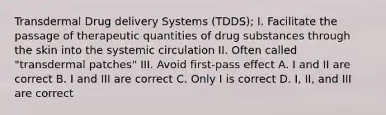 Transdermal Drug delivery Systems (TDDS); I. Facilitate the passage of therapeutic quantities of drug substances through the skin into the systemic circulation II. Often called "transdermal patches" III. Avoid first-pass effect A. I and II are correct B. I and III are correct C. Only I is correct D. I, II, and III are correct