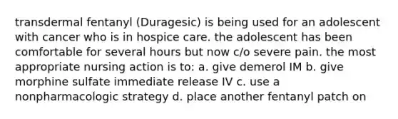 transdermal fentanyl (Duragesic) is being used for an adolescent with cancer who is in hospice care. the adolescent has been comfortable for several hours but now c/o severe pain. the most appropriate nursing action is to: a. give demerol IM b. give morphine sulfate immediate release IV c. use a nonpharmacologic strategy d. place another fentanyl patch on