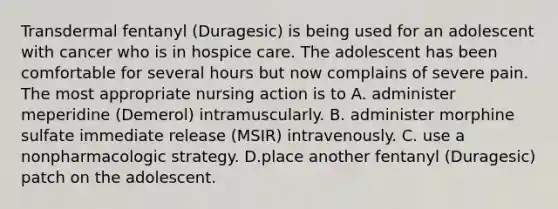 Transdermal fentanyl (Duragesic) is being used for an adolescent with cancer who is in hospice care. The adolescent has been comfortable for several hours but now complains of severe pain. The most appropriate nursing action is to A. administer meperidine (Demerol) intramuscularly. B. administer morphine sulfate immediate release (MSIR) intravenously. C. use a nonpharmacologic strategy. D.place another fentanyl (Duragesic) patch on the adolescent.