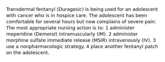 Transdermal fentanyl (Duragesic) is being used for an adolescent with cancer who is in hospice care. The adolescent has been comfortable for several hours but now complains of severe pain. The most appropriate nursing action is to: 1 administer meperidine (Demerol) intramuscularly (IM). 2 administer morphine sulfate immediate release (MSIR) intravenously (IV). 3 use a nonpharmacologic strategy. 4 place another fentanyl patch on the adolescent.