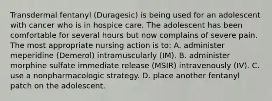 Transdermal fentanyl (Duragesic) is being used for an adolescent with cancer who is in hospice care. The adolescent has been comfortable for several hours but now complains of severe pain. The most appropriate nursing action is to: A. administer meperidine (Demerol) intramuscularly (IM). B. administer morphine sulfate immediate release (MSIR) intravenously (IV). C. use a nonpharmacologic strategy. D. place another fentanyl patch on the adolescent.