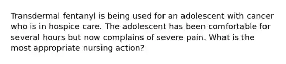 Transdermal fentanyl is being used for an adolescent with cancer who is in hospice care. The adolescent has been comfortable for several hours but now complains of severe pain. What is the most appropriate nursing action?