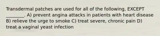 Transdermal patches are used for all of the following, EXCEPT ________. A) prevent angina attacks in patients with heart disease B) relieve the urge to smoke C) treat severe, chronic pain D) treat a vaginal yeast infection