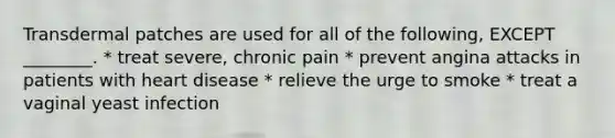 Transdermal patches are used for all of the following, EXCEPT ________. * treat severe, chronic pain * prevent angina attacks in patients with heart disease * relieve the urge to smoke * treat a vaginal yeast infection