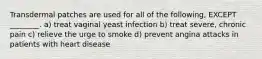 Transdermal patches are used for all of the following, EXCEPT ________. a) treat vaginal yeast infection b) treat severe, chronic pain c) relieve the urge to smoke d) prevent angina attacks in patients with heart disease