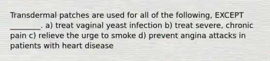 Transdermal patches are used for all of the following, EXCEPT ________. a) treat vaginal yeast infection b) treat severe, chronic pain c) relieve the urge to smoke d) prevent angina attacks in patients with heart disease