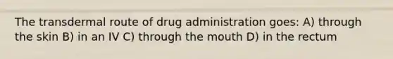 The transdermal route of drug administration goes: A) through the skin B) in an IV C) through the mouth D) in the rectum