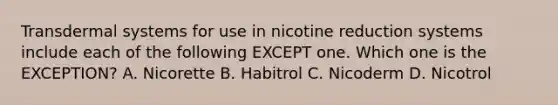 Transdermal systems for use in nicotine reduction systems include each of the following EXCEPT one. Which one is the EXCEPTION? A. Nicorette B. Habitrol C. Nicoderm D. Nicotrol