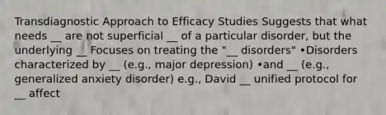 Transdiagnostic Approach to Efficacy Studies Suggests that what needs __ are not superficial __ of a particular disorder, but the underlying __ Focuses on treating the "__ disorders" •Disorders characterized by __ (e.g., major depression) •and __ (e.g., generalized anxiety disorder) e.g., David __ unified protocol for __ affect