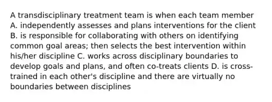 A transdisciplinary treatment team is when each team member A. independently assesses and plans interventions for the client B. is responsible for collaborating with others on identifying common goal areas; then selects the best intervention within his/her discipline C. works across disciplinary boundaries to develop goals and plans, and often co-treats clients D. is cross-trained in each other's discipline and there are virtually no boundaries between disciplines