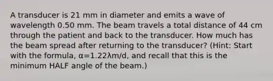 A transducer is 21 mm in diameter and emits a wave of wavelength 0.50 mm. The beam travels a total distance of 44 cm through the patient and back to the transducer. How much has the beam spread after returning to the transducer? (Hint: Start with the formula, α=1.22λm/d, and recall that this is the minimum HALF angle of the beam.)