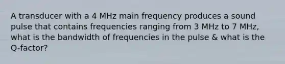 A transducer with a 4 MHz main frequency produces a sound pulse that contains frequencies ranging from 3 MHz to 7 MHz, what is the bandwidth of frequencies in the pulse & what is the Q-factor?