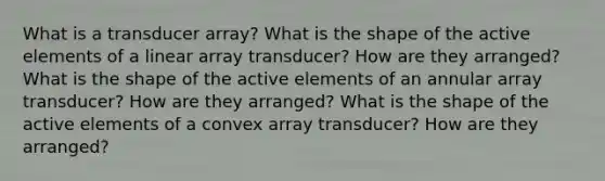 What is a transducer array? What is the shape of the active elements of a linear array transducer? How are they arranged? What is the shape of the active elements of an annular array transducer? How are they arranged? What is the shape of the active elements of a convex array transducer? How are they arranged?