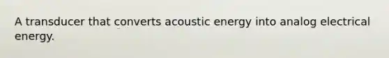 A transducer that converts acoustic energy into analog electrical energy.