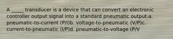 A _____ transducer is a device that can convert an electronic controller output signal into a standard pneumatic output.a. pneumatic-to-current (P/I)b. voltage-to-pneumatic (V/P)c. current-to-pneumatic (I/P)d. pneumatic-to-voltage (P/V