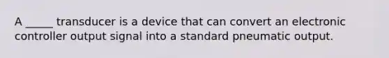 A _____ transducer is a device that can convert an electronic controller output signal into a standard pneumatic output.