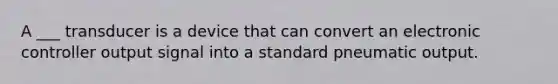 A ___ transducer is a device that can convert an electronic controller output signal into a standard pneumatic output.