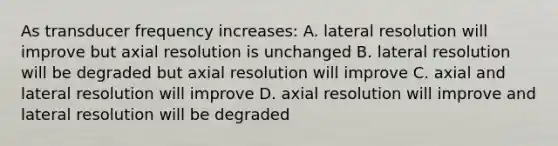 As transducer frequency increases: A. lateral resolution will improve but axial resolution is unchanged B. lateral resolution will be degraded but axial resolution will improve C. axial and lateral resolution will improve D. axial resolution will improve and lateral resolution will be degraded