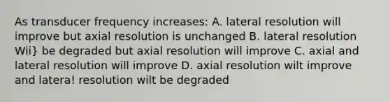 As transducer frequency increases: A. lateral resolution will improve but axial resolution is unchanged B. lateral resolution Wii} be degraded but axial resolution will improve C. axial and lateral resolution will improve D. axial resolution wilt improve and latera! resolution wilt be degraded