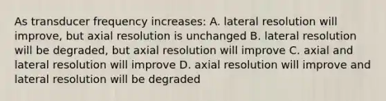 As transducer frequency increases: A. lateral resolution will improve, but axial resolution is unchanged B. lateral resolution will be degraded, but axial resolution will improve C. axial and lateral resolution will improve D. axial resolution will improve and lateral resolution will be degraded