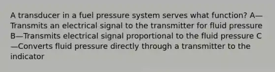 A transducer in a fuel pressure system serves what function? A—Transmits an electrical signal to the transmitter for fluid pressure B—Transmits electrical signal proportional to the fluid pressure C—Converts fluid pressure directly through a transmitter to the indicator