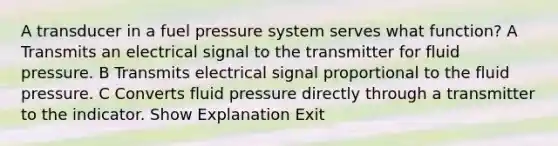 A transducer in a fuel pressure system serves what function? A Transmits an electrical signal to the transmitter for fluid pressure. B Transmits electrical signal proportional to the fluid pressure. C Converts fluid pressure directly through a transmitter to the indicator. Show Explanation Exit