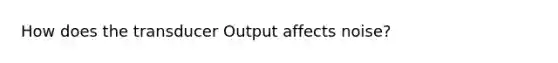 How does the transducer Output affects noise?