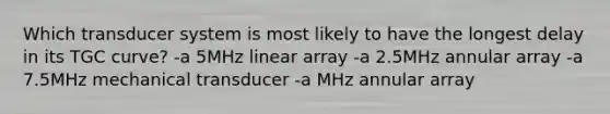 Which transducer system is most likely to have the longest delay in its TGC curve? -a 5MHz linear array -a 2.5MHz annular array -a 7.5MHz mechanical transducer -a MHz annular array