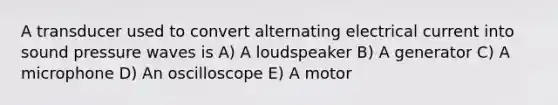 A transducer used to convert alternating electrical current into sound pressure waves is A) A loudspeaker B) A generator C) A microphone D) An oscilloscope E) A motor