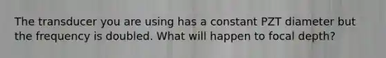 The transducer you are using has a constant PZT diameter but the frequency is doubled. What will happen to focal depth?