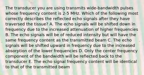 The transducer you are using transmits wide-bandwidth pulses whose frequency content is 2-5 MHz. Which of the following most correctly describes the reflected echo signals after they have traversed the tissue? A. The echo signals will be shifted down in frequency due to the increased attenuation of higher frequencies B. The echo signals will be of reduced intensity but will have the same frequency content as the transmitted beam C. The echo signals will be shifted upward in frequency due to the increased absorption of the lower frequencies D. Only the center frequency component of the bandwidth will be reflected back to the transducer E. The echo signal frequency content will be identical to that of the transmitted beam