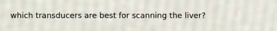 which transducers are best for scanning the liver?