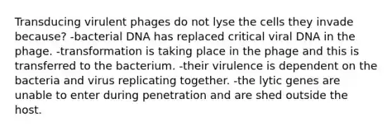 Transducing virulent phages do not lyse the cells they invade because? -bacterial DNA has replaced critical viral DNA in the phage. -transformation is taking place in the phage and this is transferred to the bacterium. -their virulence is dependent on the bacteria and virus replicating together. -the lytic genes are unable to enter during penetration and are shed outside the host.