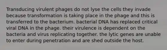 Transducing virulent phages do not lyse the cells they invade because transformation is taking place in the phage and this is transferred to the bacterium. bacterial DNA has replaced critical viral DNA in the phage. their virulence is dependent on the bacteria and virus replicating together. the lytic genes are unable to enter during penetration and are shed outside the host.