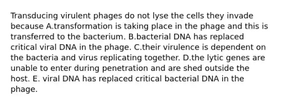 Transducing virulent phages do not lyse the cells they invade because A.transformation is taking place in the phage and this is transferred to the bacterium. B.bacterial DNA has replaced critical viral DNA in the phage. C.their virulence is dependent on the bacteria and virus replicating together. D.the lytic genes are unable to enter during penetration and are shed outside the host. E. viral DNA has replaced critical bacterial DNA in the phage.