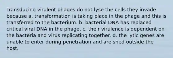 Transducing virulent phages do not lyse the cells they invade because a. transformation is taking place in the phage and this is transferred to the bacterium. b. bacterial DNA has replaced critical viral DNA in the phage. c. their virulence is dependent on the bacteria and virus replicating together. d. the lytic genes are unable to enter during penetration and are shed outside the host.