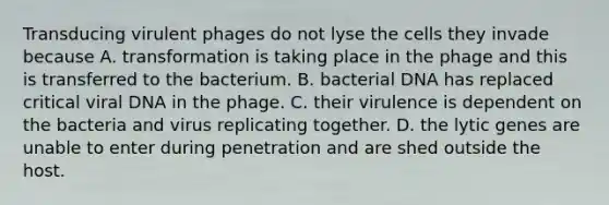 Transducing virulent phages do not lyse the cells they invade because A. transformation is taking place in the phage and this is transferred to the bacterium. B. bacterial DNA has replaced critical viral DNA in the phage. C. their virulence is dependent on the bacteria and virus replicating together. D. the lytic genes are unable to enter during penetration and are shed outside the host.