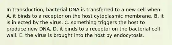 In transduction, bacterial DNA is transferred to a new cell when: A. it binds to a receptor on the host cytoplasmic membrane. B. it is injected by the virus. C. something triggers the host to produce new DNA. D. it binds to a receptor on the bacterial cell wall. E. the virus is brought into the host by endocytosis.