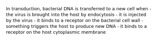 In transduction, bacterial DNA is transferred to a new cell when - the virus is brought into the host by endocytosis - it is injected by the virus - it binds to a receptor on the bacterial cell wall - something triggers the host to produce new DNA - it binds to a receptor on the host cytoplasmic membrane