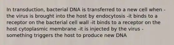 In transduction, bacterial DNA is transferred to a new cell when -the virus is brought into the host by endocytosis -it binds to a receptor on the bacterial cell wall -it binds to a receptor on the host cytoplasmic membrane -it is injected by the virus -something triggers the host to produce new DNA