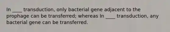 In ____ transduction, only bacterial gene adjacent to the prophage can be transferred; whereas In ____ transduction, any bacterial gene can be transferred.