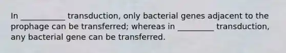 In ___________ transduction, only bacterial genes adjacent to the prophage can be transferred; whereas in _________ transduction, any bacterial gene can be transferred.