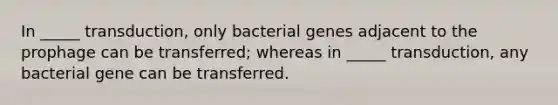 In _____ transduction, only bacterial genes adjacent to the prophage can be transferred; whereas in _____ transduction, any bacterial gene can be transferred.