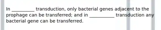 In __________ transduction, only bacterial genes adjacent to the prophage can be transferred; and in ___________ transduction any bacterial gene can be transferred.