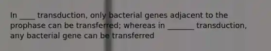 In ____ transduction, only bacterial genes adjacent to the prophase can be transferred; whereas in _______ transduction, any bacterial gene can be transferred