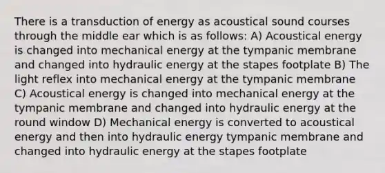 There is a transduction of energy as acoustical sound courses through the middle ear which is as follows: A) Acoustical energy is changed into mechanical energy at the tympanic membrane and changed into hydraulic energy at the stapes footplate B) The light reflex into mechanical energy at the tympanic membrane C) Acoustical energy is changed into mechanical energy at the tympanic membrane and changed into hydraulic energy at the round window D) Mechanical energy is converted to acoustical energy and then into hydraulic energy tympanic membrane and changed into hydraulic energy at the stapes footplate