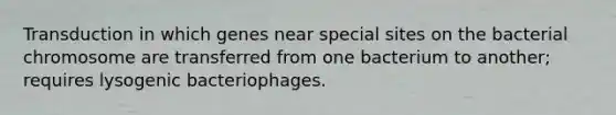 Transduction in which genes near special sites on the bacterial chromosome are transferred from one bacterium to another; requires lysogenic bacteriophages.