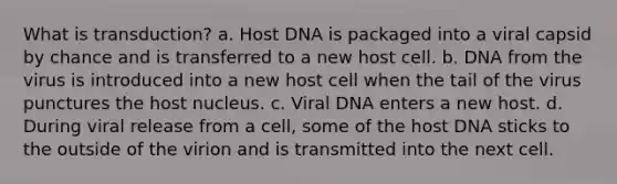 What is transduction? a. Host DNA is packaged into a viral capsid by chance and is transferred to a new host cell. b. DNA from the virus is introduced into a new host cell when the tail of the virus punctures the host nucleus. c. Viral DNA enters a new host. d. During viral release from a cell, some of the host DNA sticks to the outside of the virion and is transmitted into the next cell.